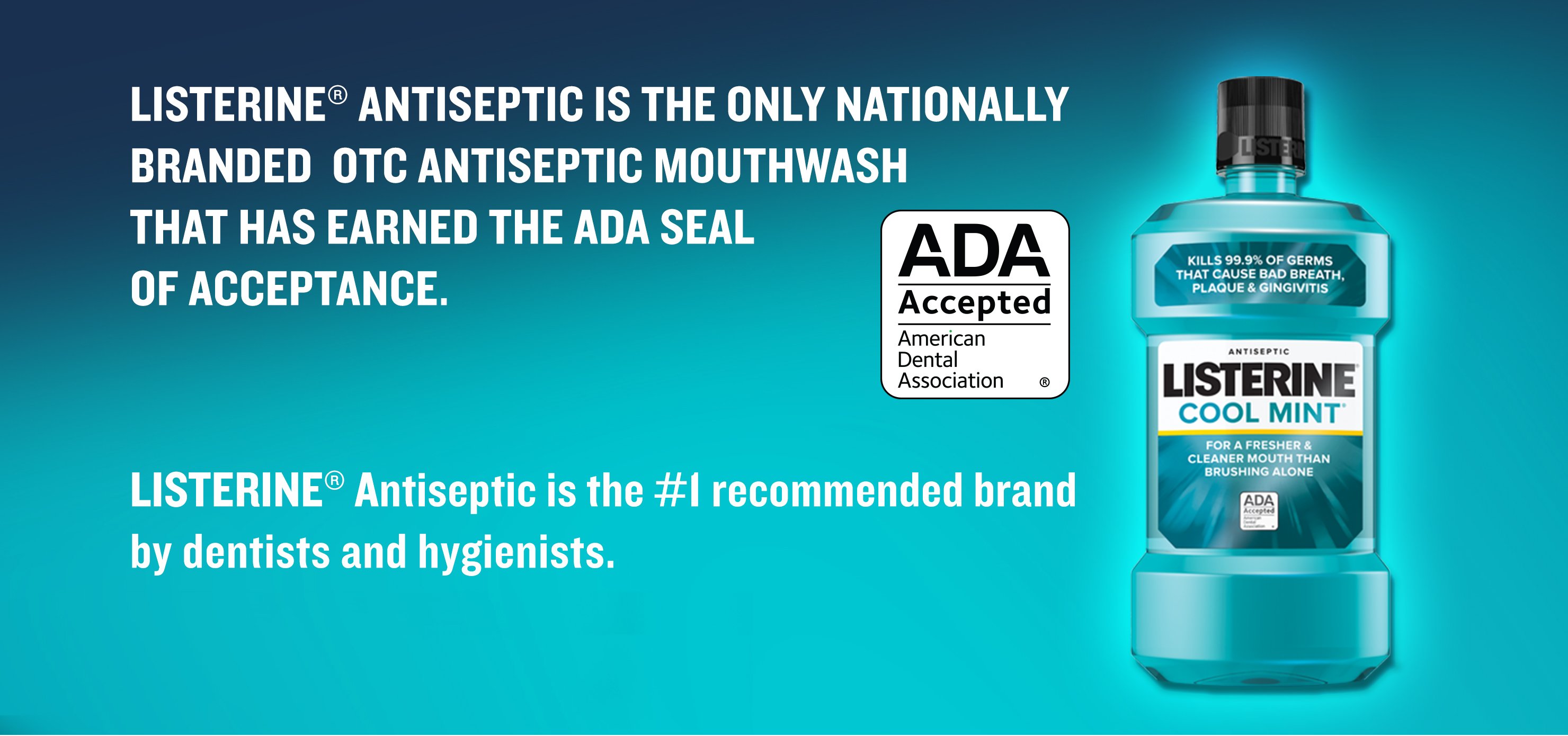 Listerine Antiseptic is the only nationally branded OTC antiseptic mouthwash that has earned the ADA seal of acceptance, and it's the #1 recommended brand by dentists and hygienists
