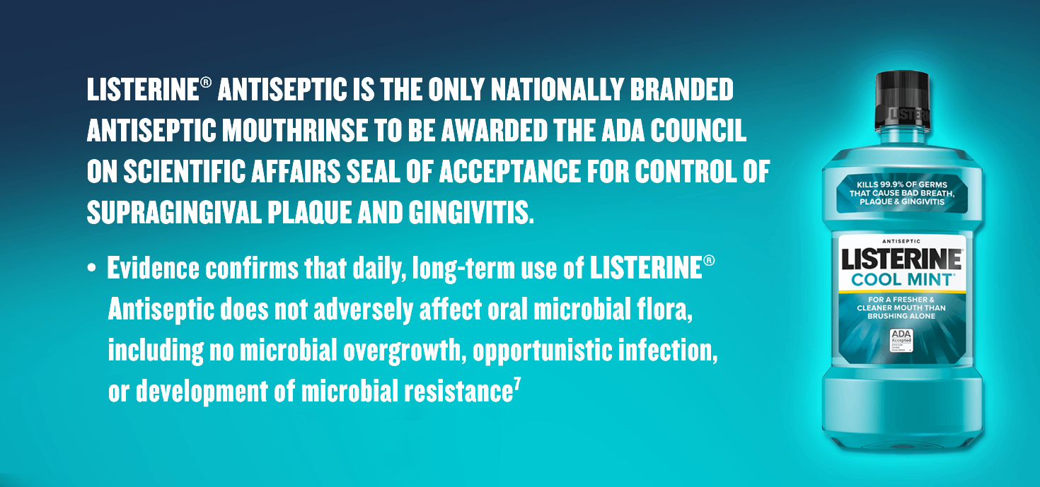 Listerine Antiseptic is the only nationally branded antiseptic mouthrinse to be awarded the ADA council on scientific affairs seal of acceptance for control of supragingival plaque and gingivitis